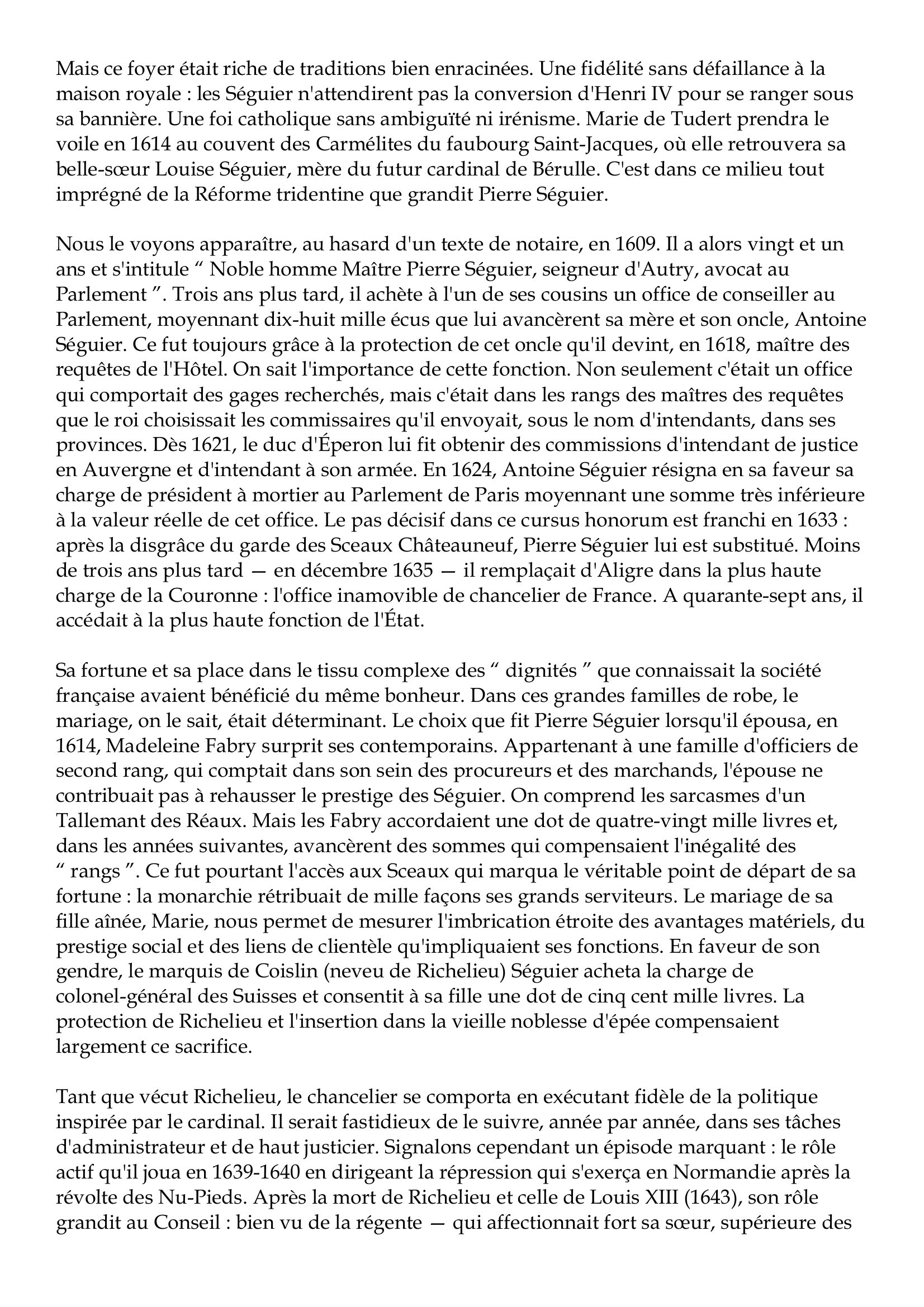 Prévisualisation du document Pierre Séguier
1588-1672
Parmi les grands commis qui durent à la monarchie française du XVIIe siècle l'illustration
de leur nom et l'éclat de leur fortune, Pierre Séguier n'apparaît pas, avec le recul du temps,
comme un homme de premier plan.
