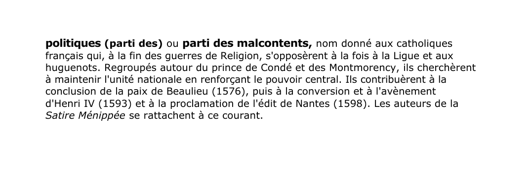 Prévisualisation du document politiques (parti des) ou parti des malcontents, nom donné aux catholiques
français qui, à la fin des guerres de Religion, s'opposèrent à la fois à la Ligue et aux
huguenots.
