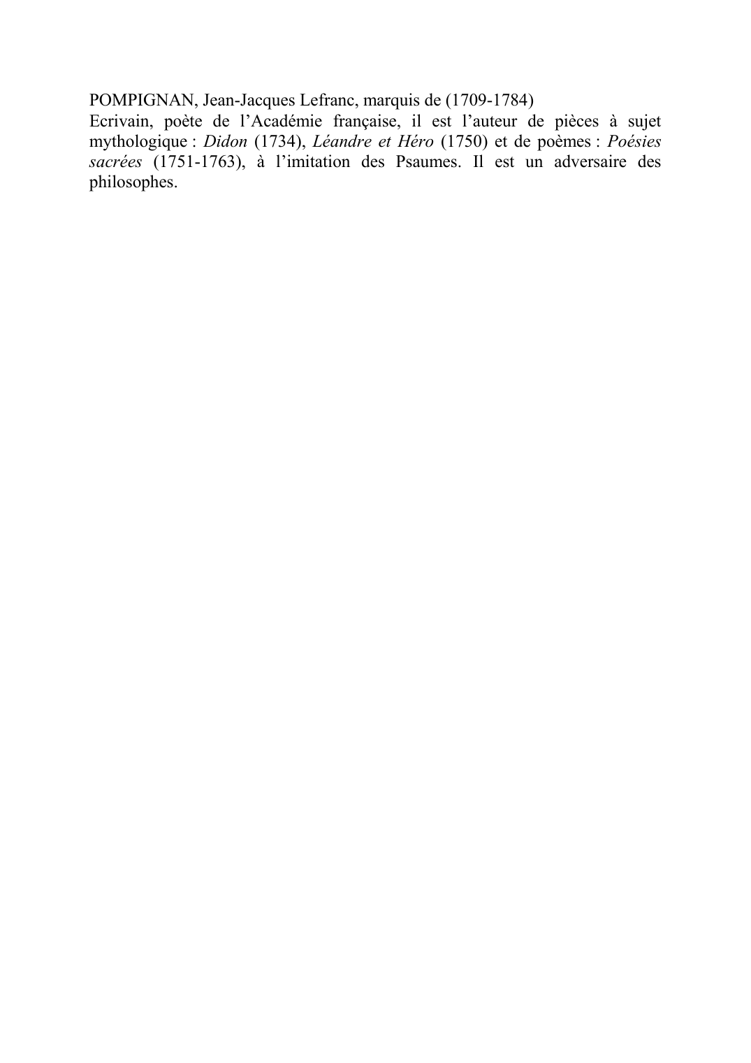 Prévisualisation du document POMPIGNAN, Jean-Jacques Lefranc, marquis de (1709-1784)
Ecrivain, poète de l'Académie française, il est l'auteur de pièces à sujet
mythologique : Didon (1734), Léandre et Héro (1750) et de poèmes : Poésies
sacrées (1751-1763), à l'imitation des Psaumes.