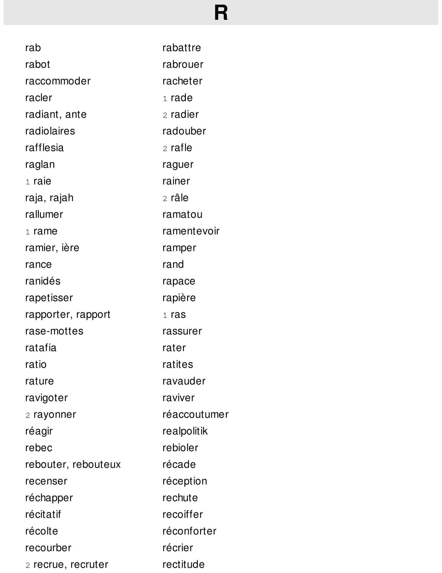 Prévisualisation du document q uolibet

quotité

R
rab

rabattre

rabot

rabrouer

raccommoder

racheter

racler

1

rade

radiant, ante

2

radier

radiolaires

radouber

rafflesia

2

raglan

raguer

raie

rainer

1

rafle

raja, rajah

2

rallumer

ramatou

1

rame

râle

ramentevoir

ramier, ière

ramper

rance

rand

ranidés

rapace

rapetisser

rapière

rapporter, rapport

1

rase-mottes

rassurer

ratafia

rater

ratio

ratites

rature

ravauder

ravigoter

raviver

2

rayonner

ras

réaccoutumer

réagir

r