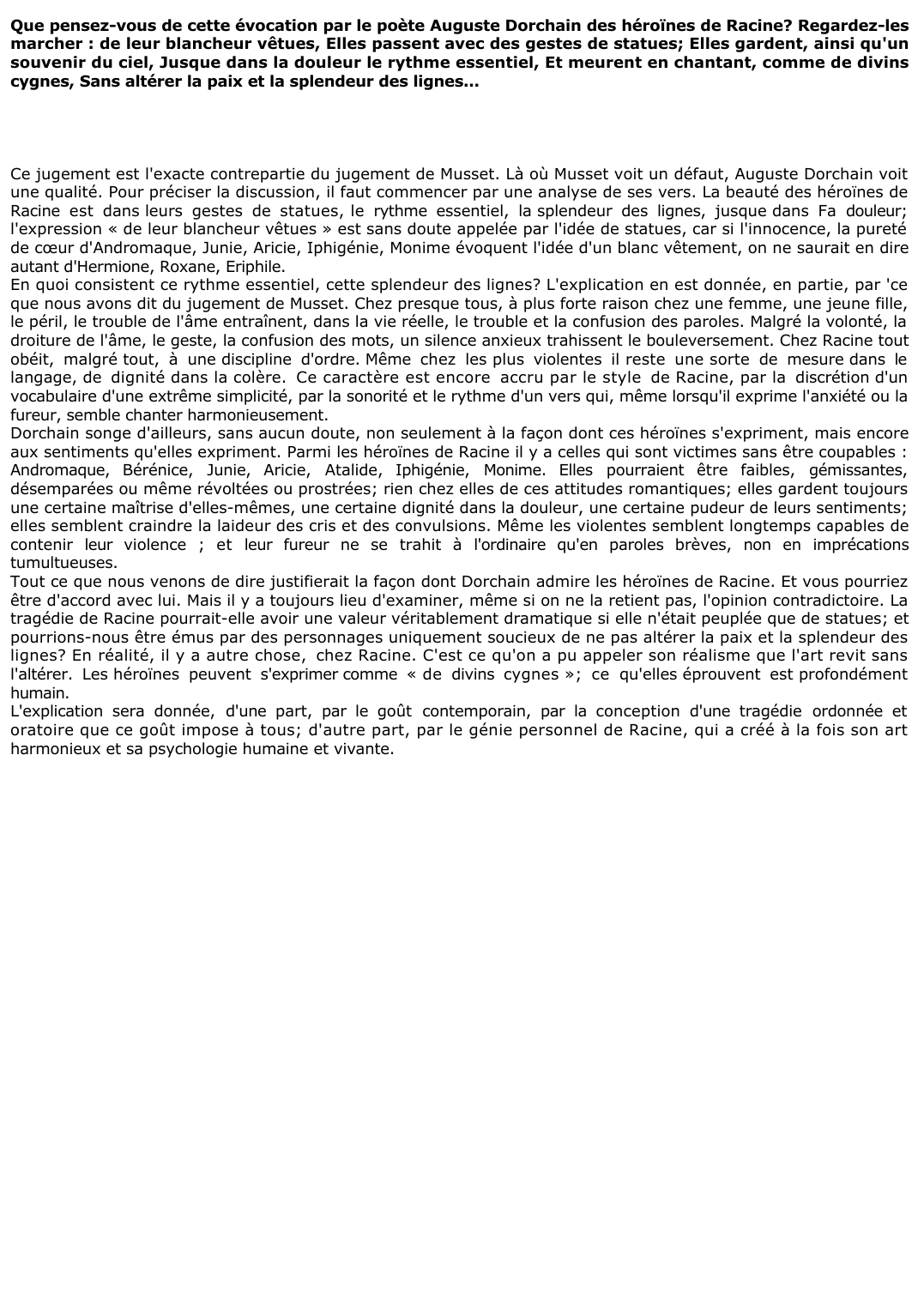 Prévisualisation du document 	Que pensez-vous de cette évocation par le poète Auguste Dorchain des héroïnes de Racine? Regardez-les marcher : de leur blancheur vêtues, Elles passent avec des gestes de statues; Elles gardent, ainsi qu'un souvenir du ciel, Jusque dans la douleur le rythme essentiel, Et meurent en chantant, comme de divins cygnes, Sans altérer la paix et la splendeur des lignes...