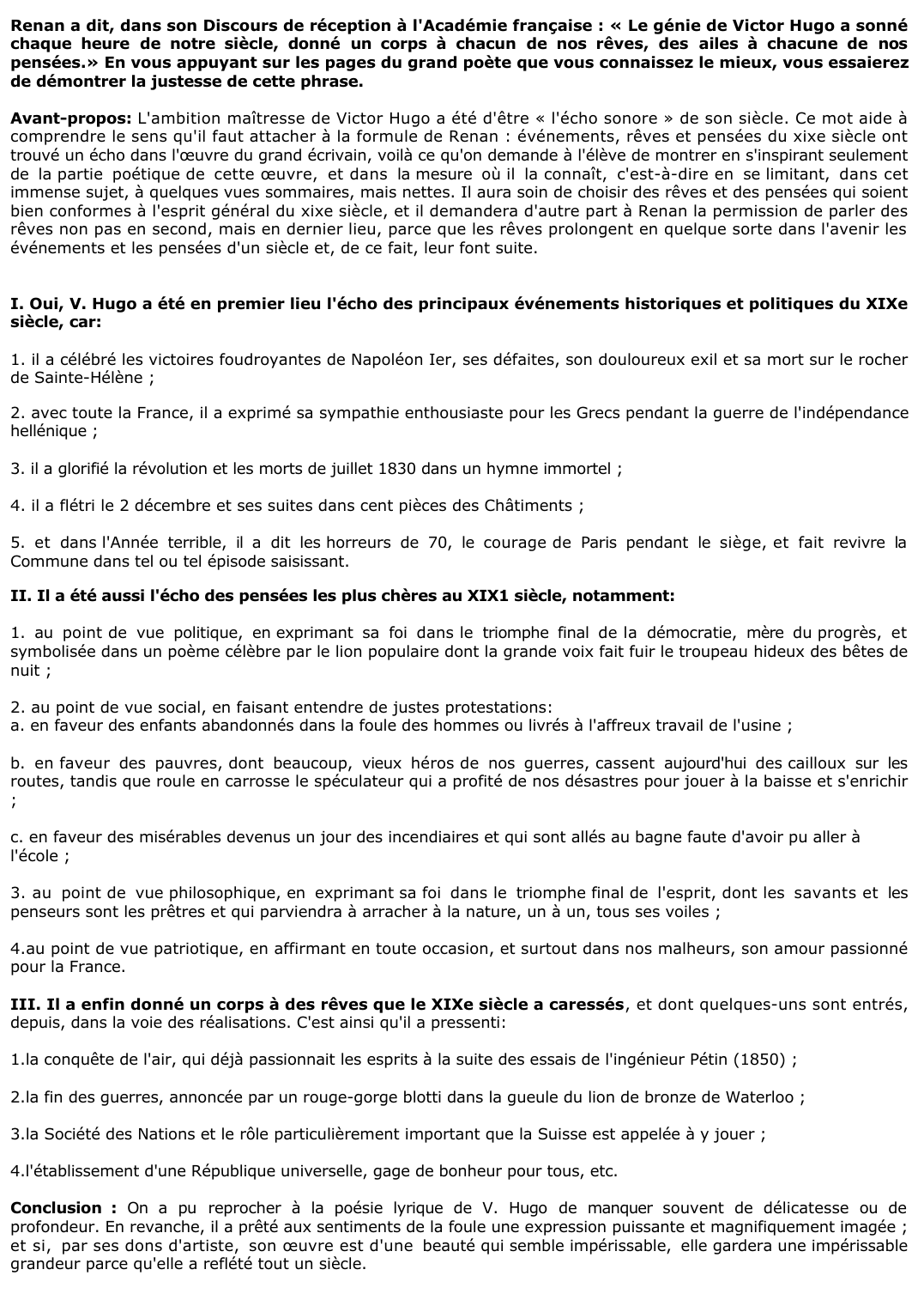 Prévisualisation du document 	Renan a dit, dans son Discours de réception à l'Académie française : « Le génie de Victor Hugo a sonné chaque heure de notre siècle, donné un corps à chacun de nos rêves, des ailes à chacune de nos pensées.» En vous appuyant sur les pages du grand poète que vous connaissez le mieux, vous essaierez de démontrer la justesse de cette phrase.