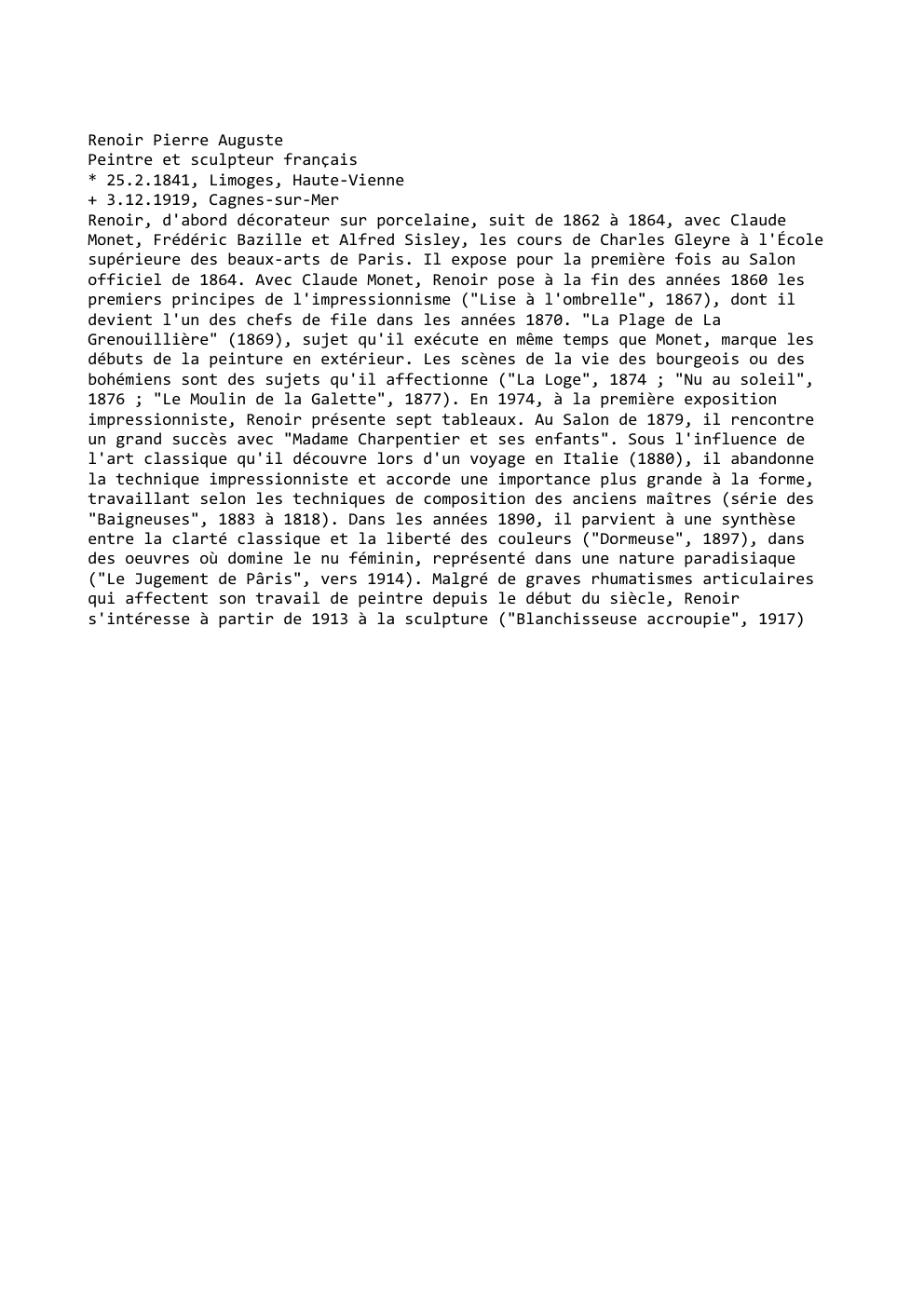 Prévisualisation du document Renoir Pierre Auguste
Peintre et sculpteur français
* 25.2.1841, Limoges, Haute-Vienne
+ 3.12.1919, Cagnes-sur-Mer
Renoir, d'abord décorateur sur porcelaine, suit...
