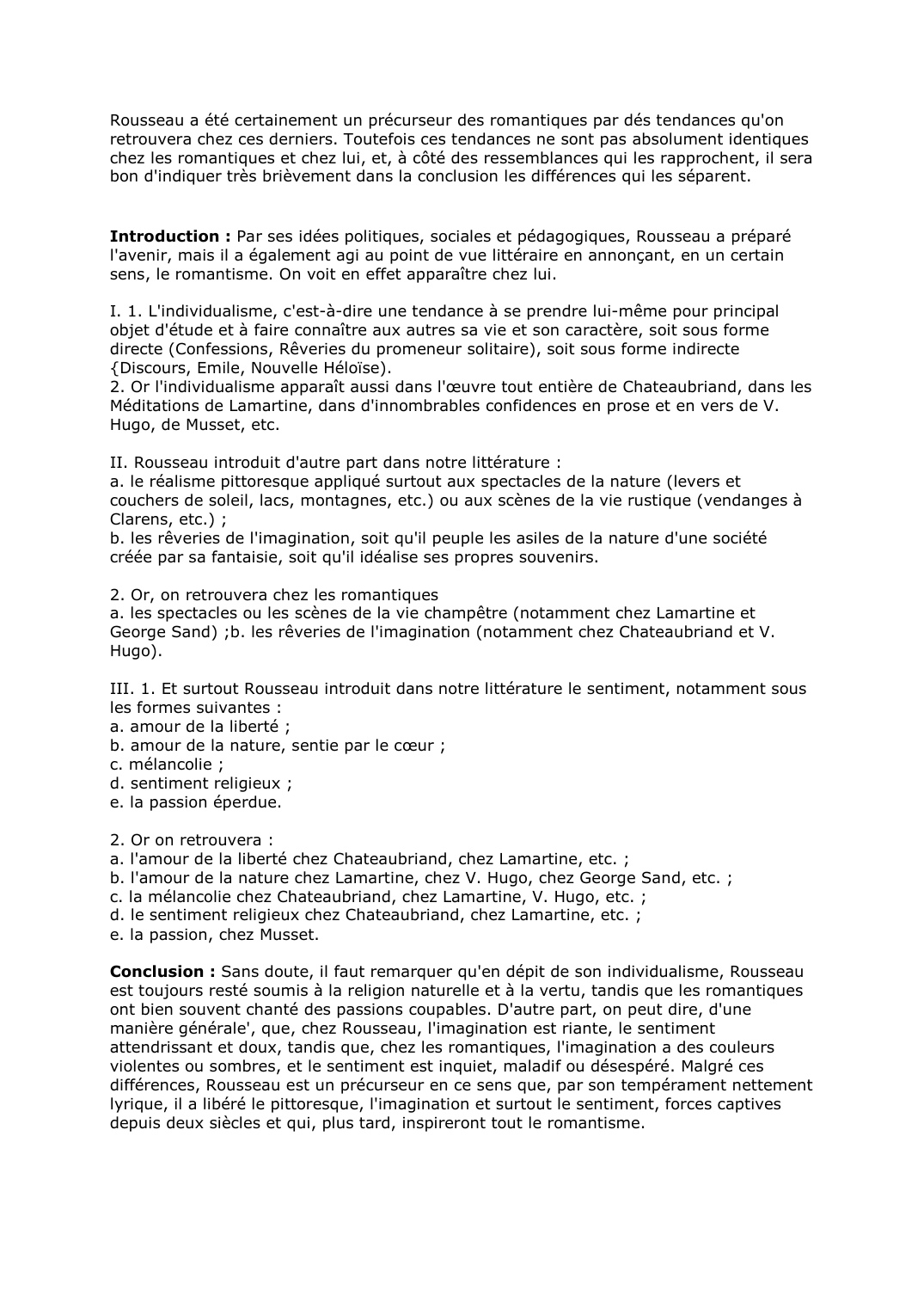 Prévisualisation du document Rousseau a été certainement un précurseur des romantiques par dés tendances qu'on retrouvera chez ces derniers. Toutefois ces tendances ne sont pas absolument identiques chez les romantiques et chez lui, et, à côté des ressemblances qui les rapprochent, il sera bon d'indiquer très brièvement dans la conclusion les différences qui les séparent.