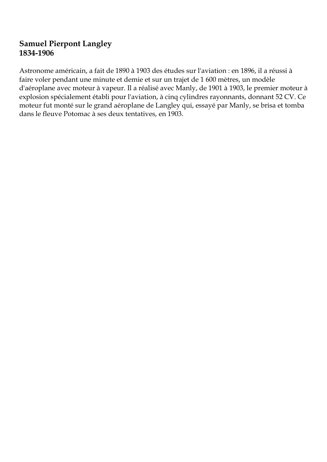 Prévisualisation du document Samuel Pierpont Langley1834-1906Astronome américain, a fait de 1890 à 1903 des études sur l'aviation : en 1896, il a réussi àfaire voler pendant une minute et demie et sur un trajet de 1 600 mètres, un modèled'aéroplane avec moteur à vapeur.