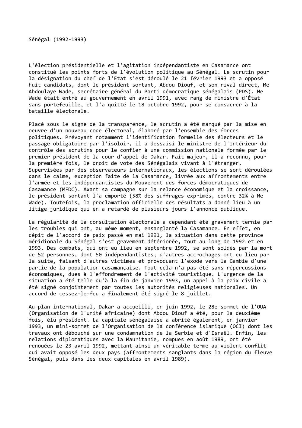 Prévisualisation du document Sénégal (1992-1993)

L'élection présidentielle et l'agitation indépendantiste en Casamance ont
constitué les points forts de l'évolution politique au Sénégal. Le...