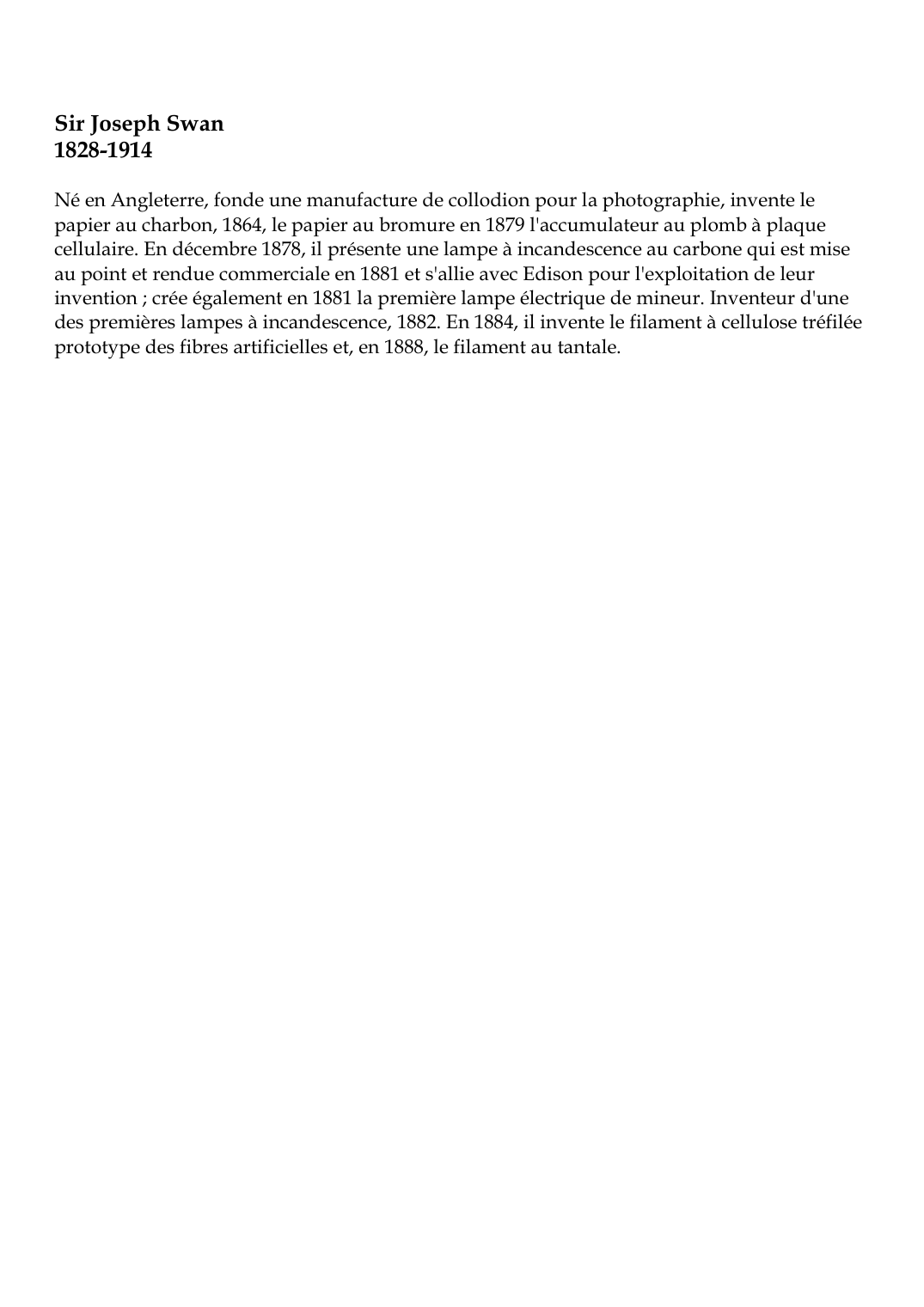 Prévisualisation du document Sir Joseph Swan1828-1914Né en Angleterre, fonde une manufacture de collodion pour la photographie, invente lepapier au charbon, 1864, le papier au bromure en 1879 l'accumulateur au plomb à plaquecellulaire.
