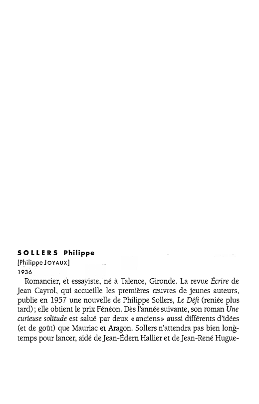 Prévisualisation du document SOLLERS Philippe
[Philippe JOYAUX]
1936

Romancier, et essayiste, né à Talence, Gironde. La revue Écrire de
Jean Cayrol, qui accueille...