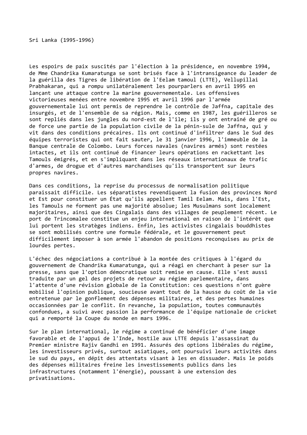Prévisualisation du document Sri Lanka (1995-1996)

Les espoirs de paix suscités par l'élection à la présidence, en novembre 1994,
de Mme Chandrika Kumaratunga...