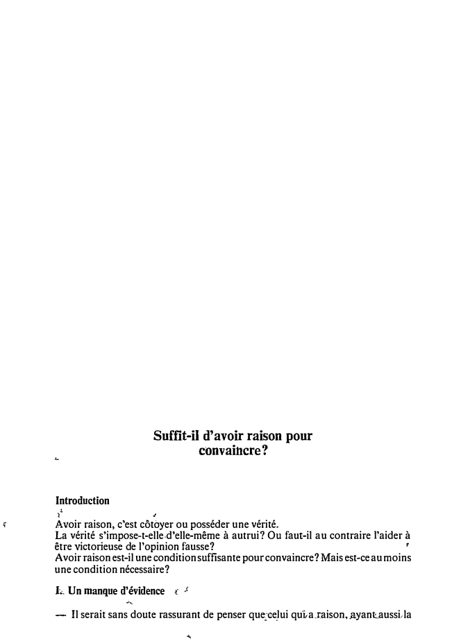 Prévisualisation du document Suffit-il d'avoir raison pour
convaincre?
Introduction
i'

Avoir raison, c'est côtoyer ou posséder une vérité.
La vérité s'impose-t-elle-d'elle-même à autrui?...