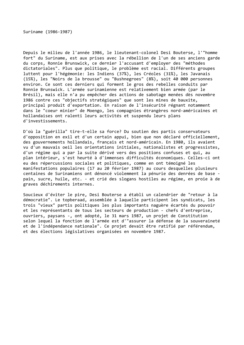 Prévisualisation du document Suriname (1986-1987)

Depuis le milieu de l'année 1986, le lieutenant-colonel Desi Bouterse, l'"homme
fort" du Suriname, est aux prises avec...