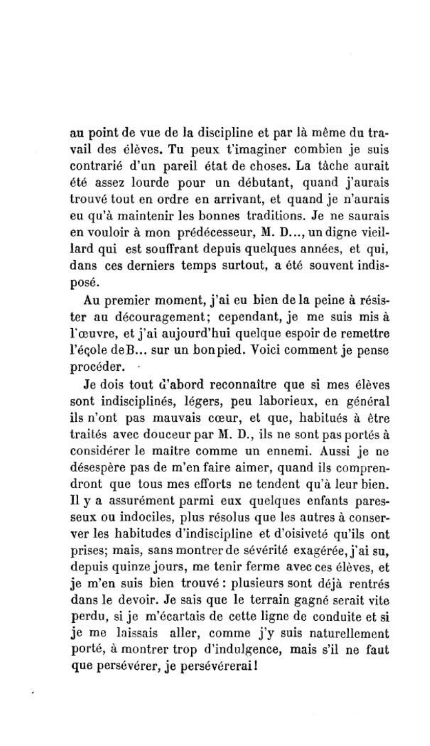 Prévisualisation du document Un jeune maître débute dans une école qui laisse à désirer au double point de vue du travail et de la discipline. Dans une lettre adressée à un ami, qui a passé avec lui trois ans à l’Ecole normale, et qui est instituteur dans le même département, il expose les moyens qu’il veut employer pour remettre cette école en bon état.