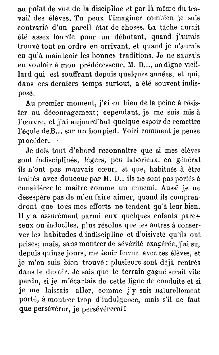 Prévisualisation du document Un jeune maître débute dans une école qui laisse à désirer au double point de vue du travail et de la discipline. Dans une lettre adressée à un ami, qui a passé avec lui trois ans à l'Ecole normale, et qui est instituteur dans le même département, il expose les moyens qu'il veut employer pour remettre cette école en bon état.