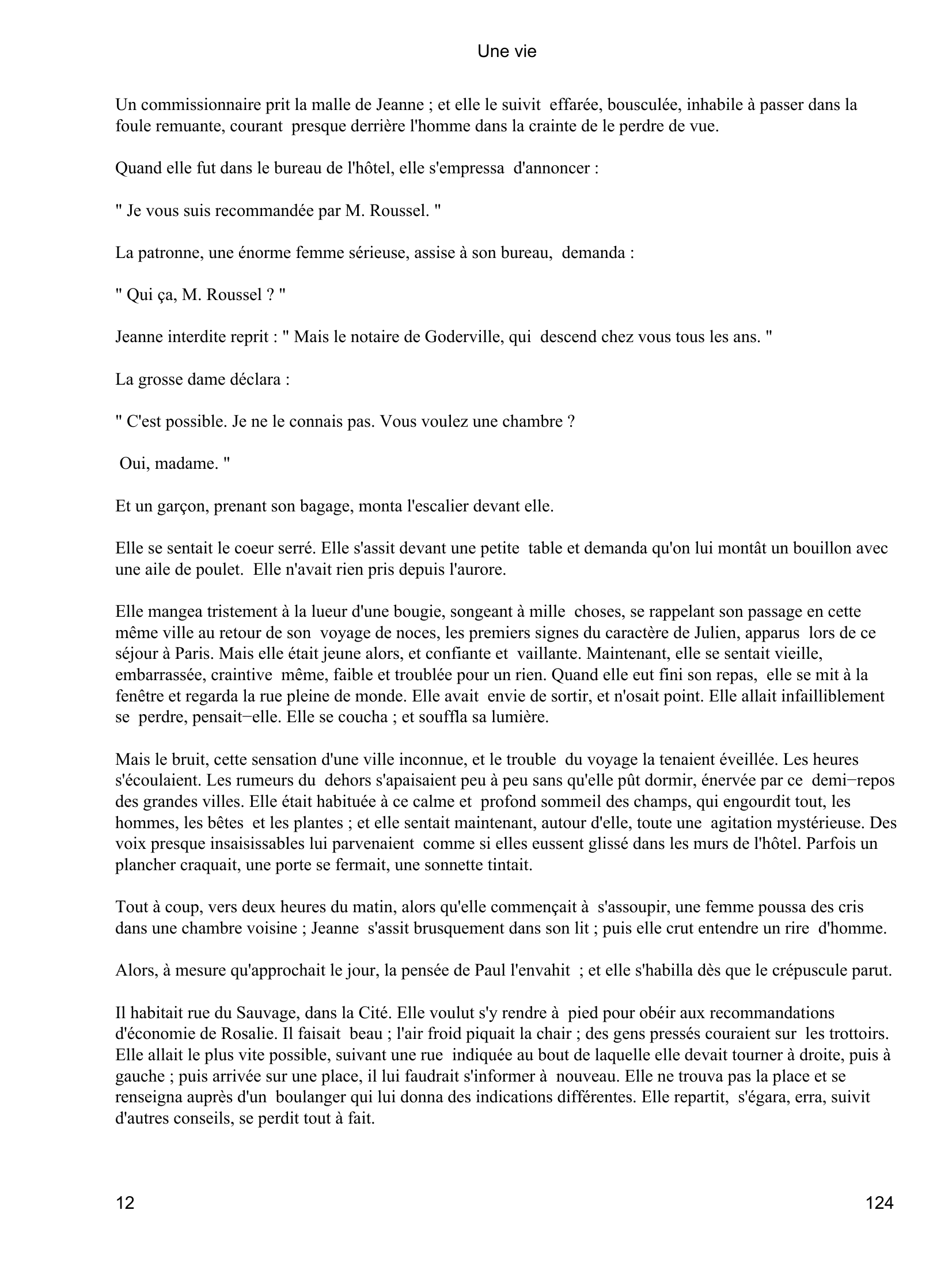 Prévisualisation du document Une vie
l'indispensable ; il parla longuement des restaurants à prix moyens dont il désigna deux ou trois fréquentés
par des femmes ; et il indiqua l'hôtel de Normandie où il descendait lui-même, auprès de la gare du chemin
de fer.