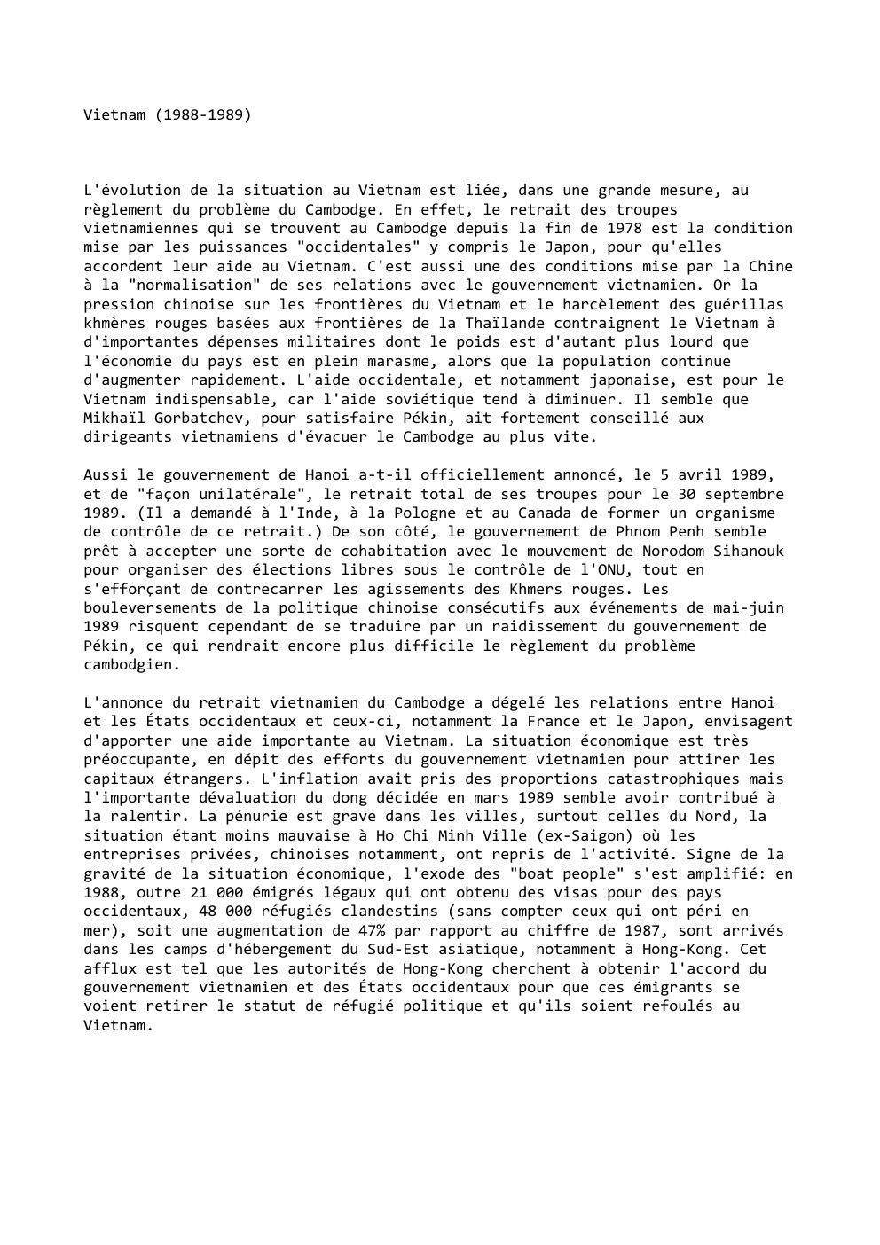 Prévisualisation du document Vietnam (1988-1989)

L'évolution de la situation au Vietnam est liée, dans une grande mesure, au
règlement du problème du Cambodge....