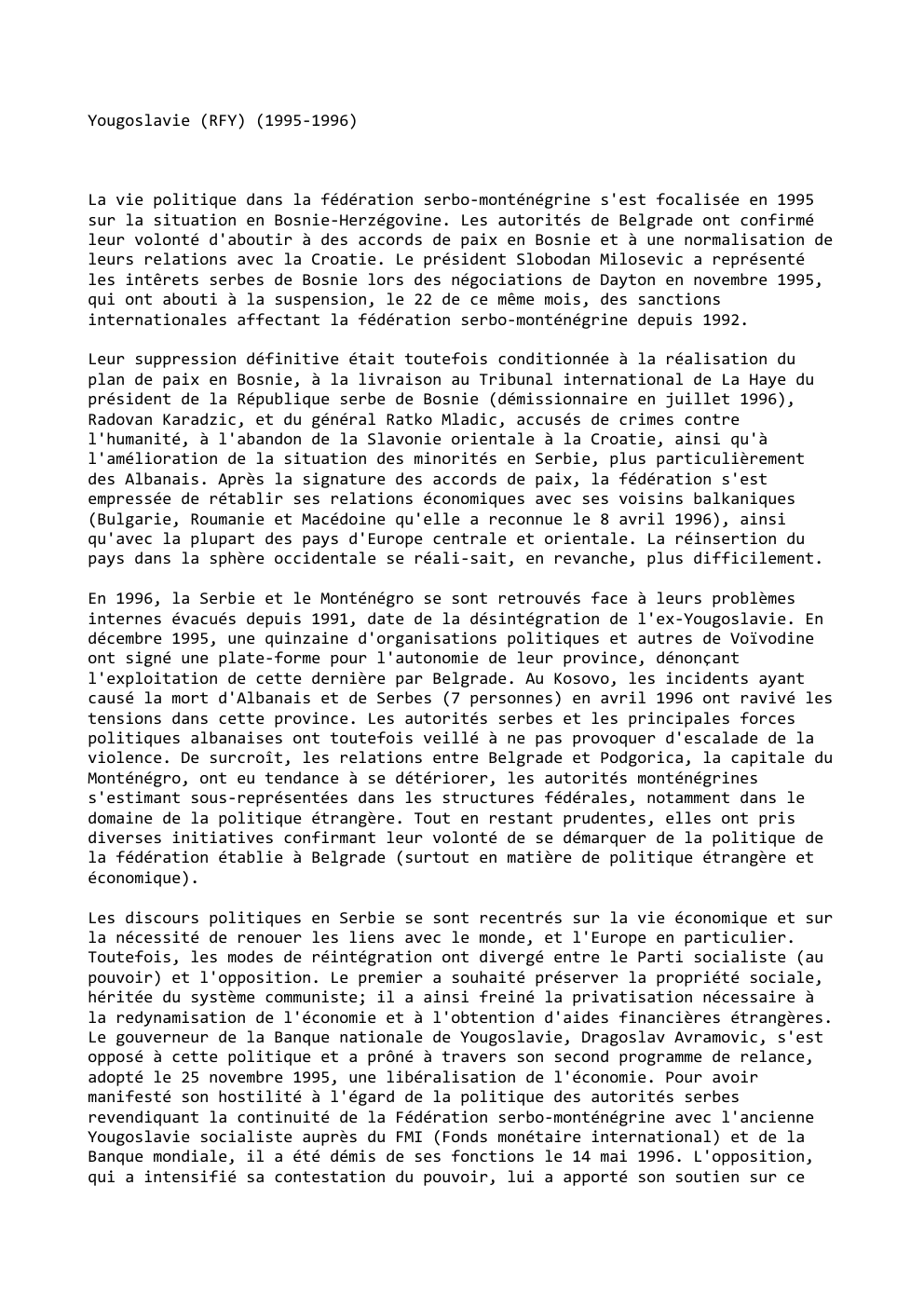 Prévisualisation du document Yougoslavie (RFY) (1995-1996)

La vie politique dans la fédération serbo-monténégrine s'est focalisée en 1995
sur la situation en Bosnie-Herzégovine. Les...
