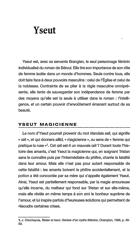 Prévisualisation du document Yseut
Yseut est, avec sa servante Brangien, le seul personnage féminin
individualisé du roman de Béroul. Elle tire son importance...